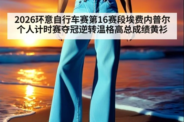 2026环意自行车赛第16赛段埃费内普尔个人计时赛夺冠逆转温格高总成绩黄衫