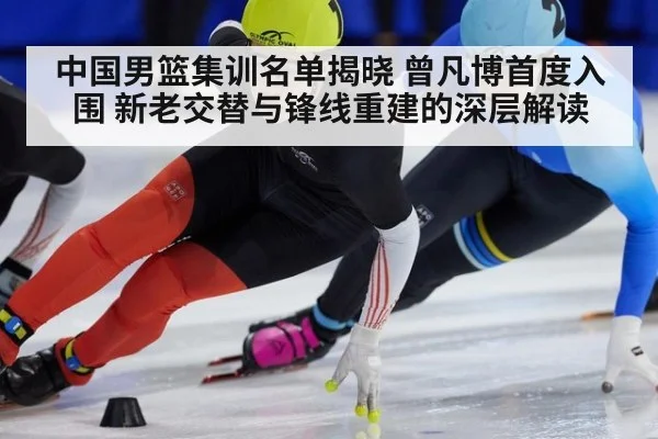 中国男篮集训名单揭晓 曾凡博首度入围 新老交替与锋线重建的深层解读
