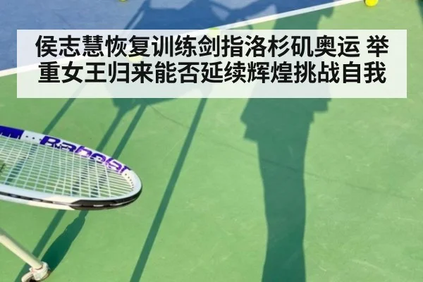 侯志慧恢复训练剑指洛杉矶奥运 举重女王归来能否延续辉煌挑战自我