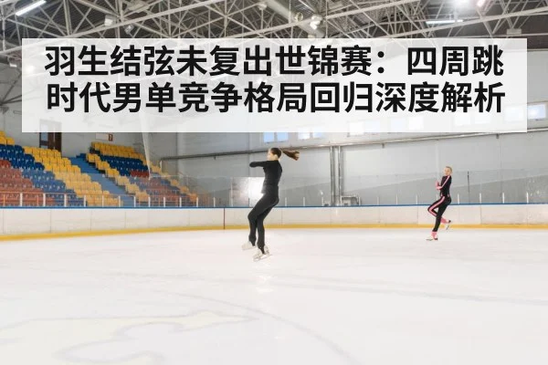 羽生结弦未复出世锦赛：四周跳时代男单竞争格局回归深度解析