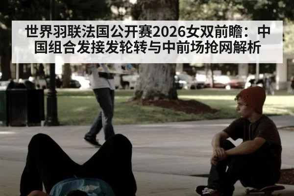 世界羽联法国公开赛2026女双前瞻：中国组合发接发轮转与中前场抢网解析