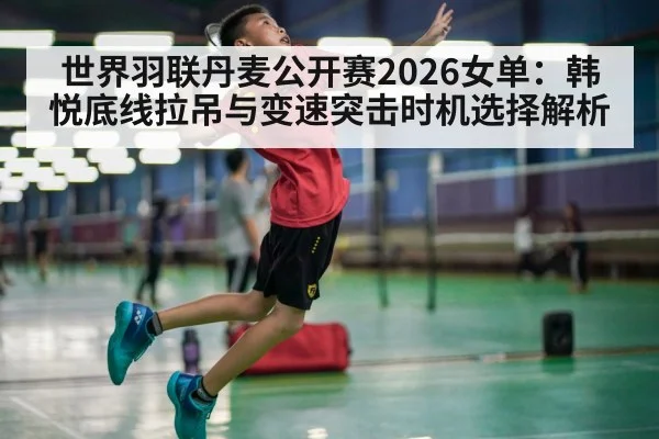 世界羽联丹麦公开赛2026女单：韩悦底线拉吊与变速突击时机选择解析