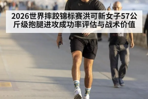 2026世界摔跤锦标赛洪可新女子57公斤级抱腿进攻成功率评估与战术价值