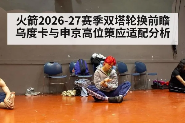 火箭2026-27赛季双塔轮换前瞻 乌度卡与申京高位策应适配分析