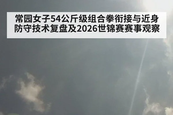 常园女子54公斤级组合拳衔接与近身防守技术复盘及2026世锦赛赛事观察